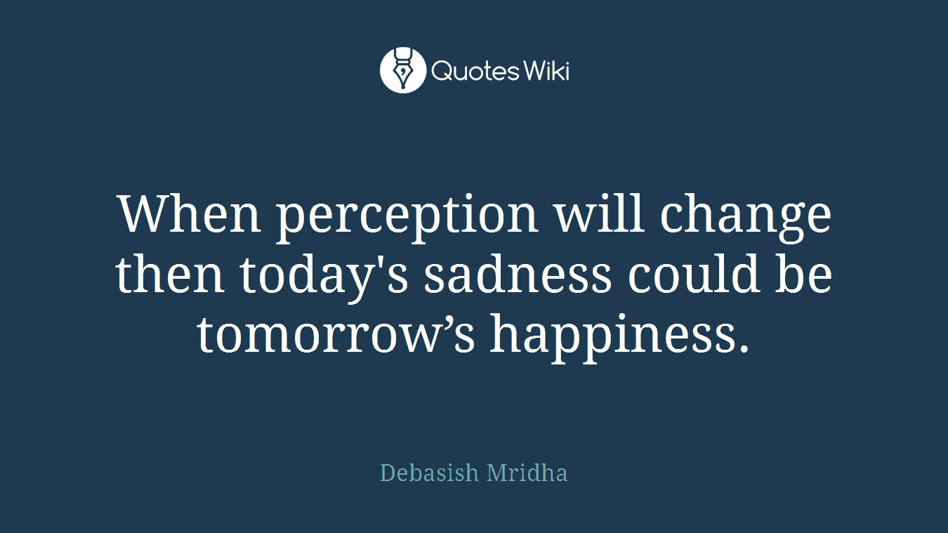 When perception will change then today's sadness could be tomorrow’s happiness.