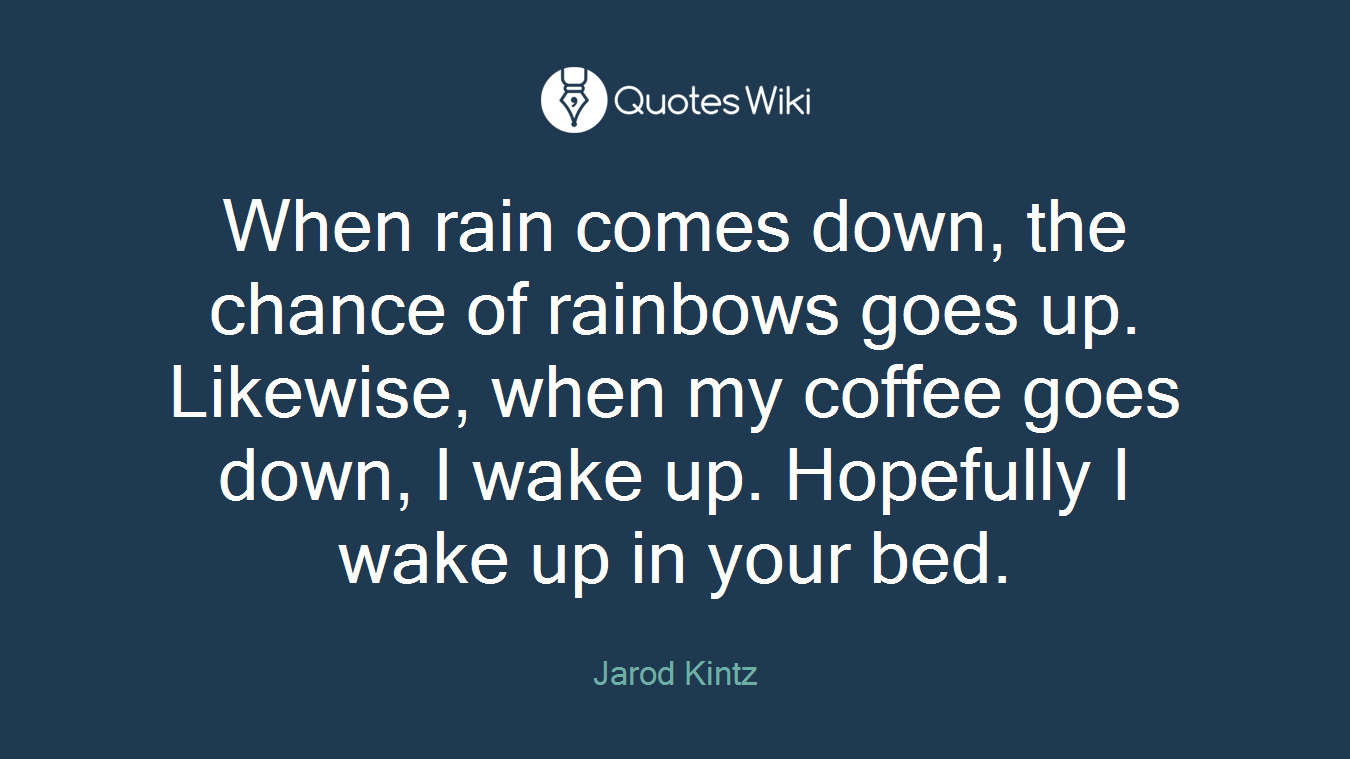 When rain comes down, the chance of rainbows goes up. Likewise, when my coffee goes down, I wake up. Hopefully I wake up in your bed.