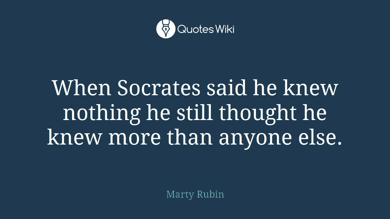 When Socrates said he knew nothing he still thought he knew more than anyone else.