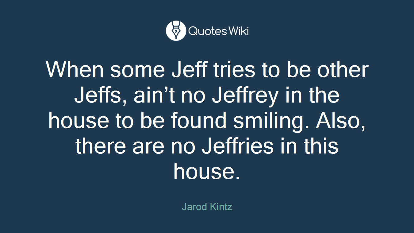 When some Jeff tries to be other Jeffs, ain’t no Jeffrey in the house to be found smiling. Also, there are no Jeffries in this house.