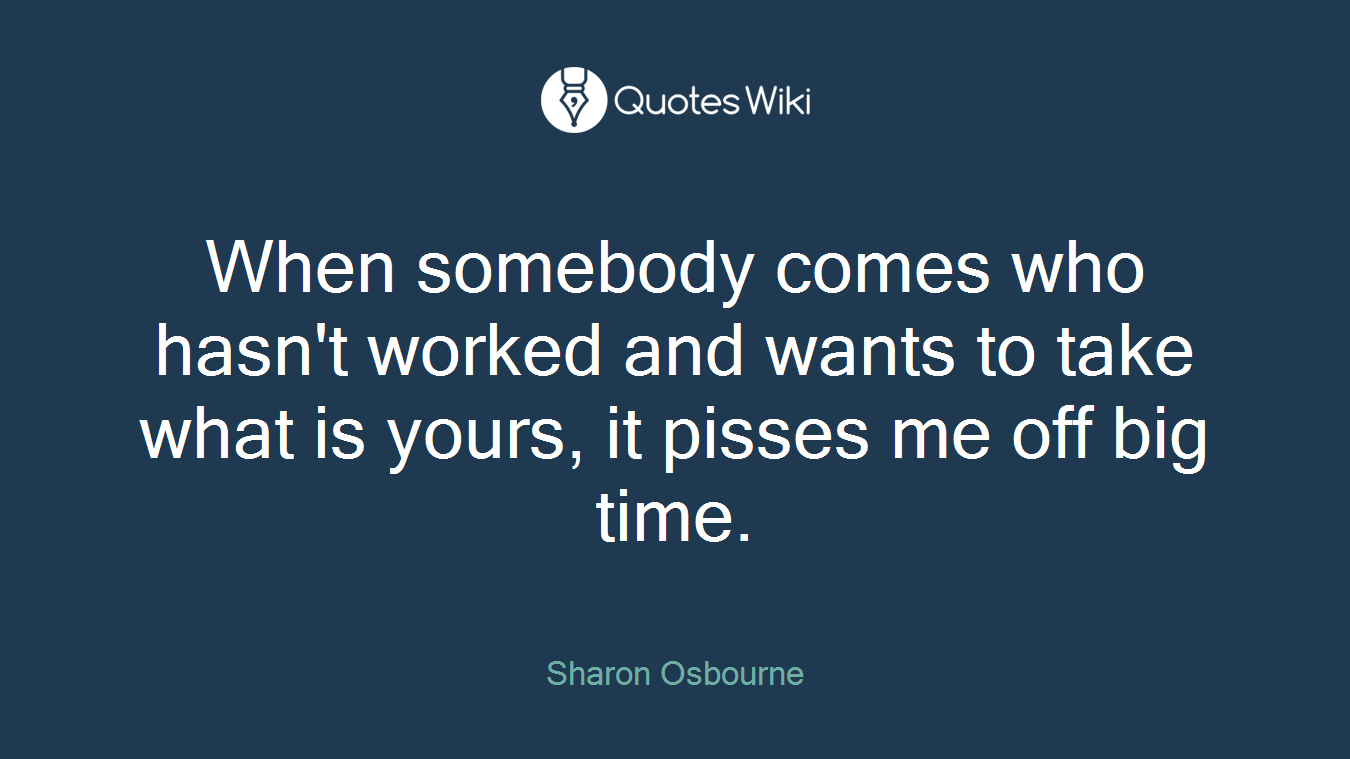 When somebody comes who hasn't worked and wants to take what is yours, it pisses me off big time.