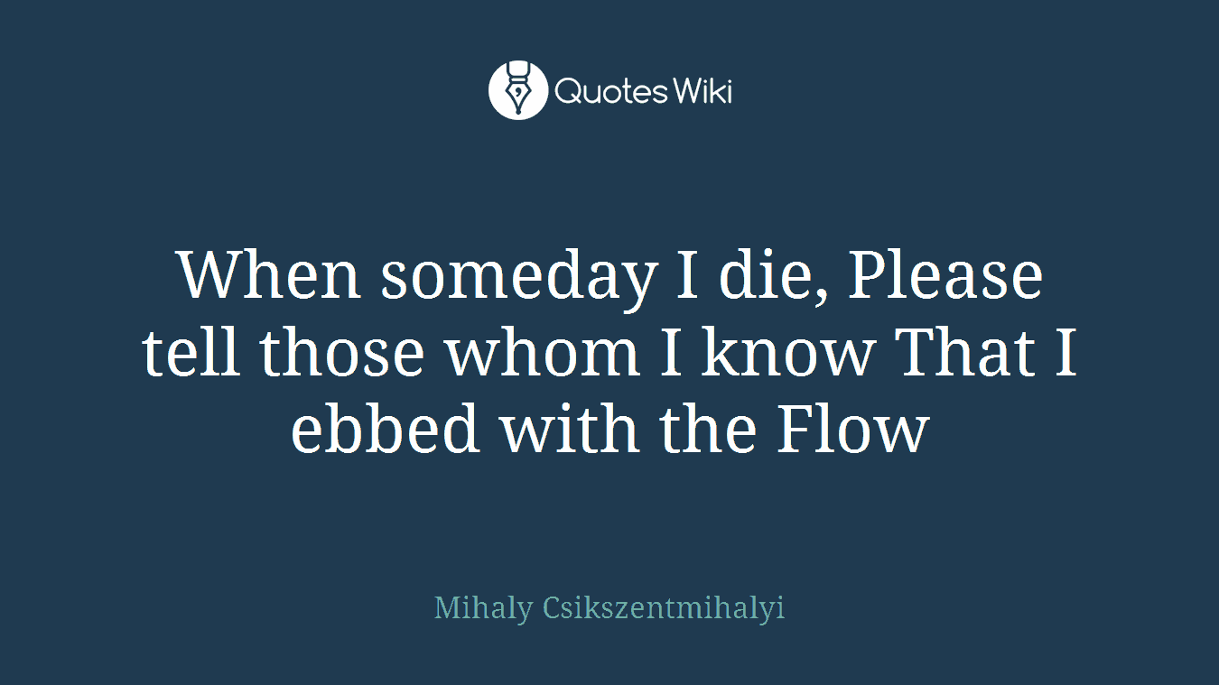 When someday I die, Please tell those whom I know That I ebbed with the Flow