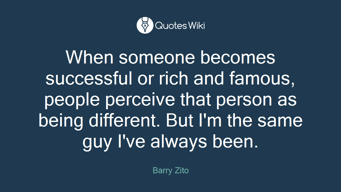 When someone becomes successful or rich and famous, people perceive that person as being different. But I'm the same guy I've always been.