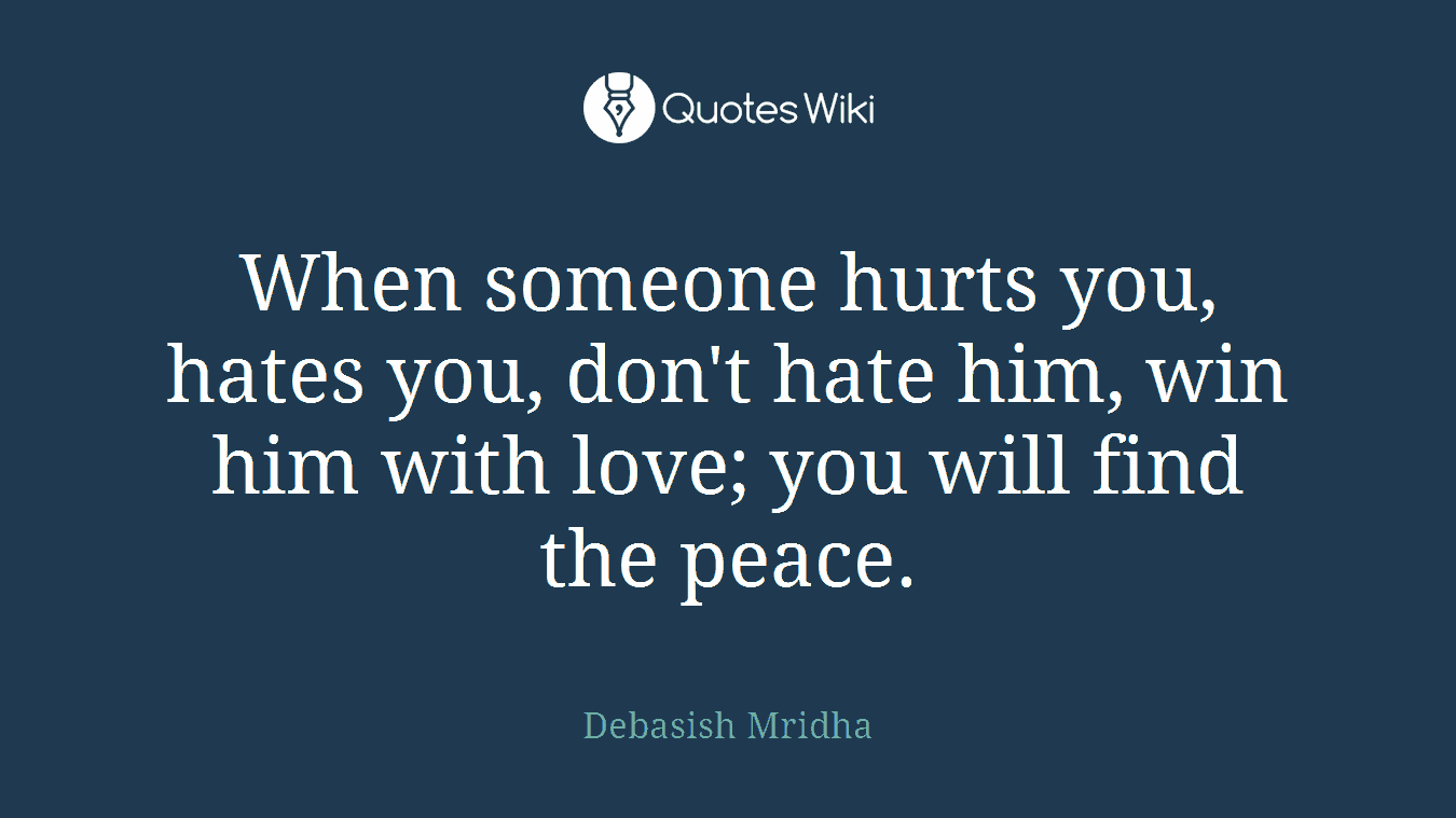When someone hurts you, hates you, don't hate him, win him with love; you will find the peace.