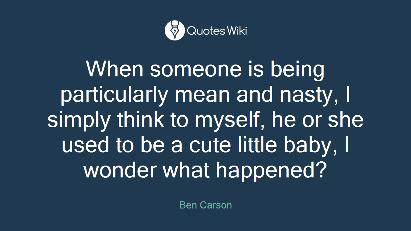 When someone is being particularly mean and nasty, I simply think to myself, he or she used to be a cute little baby, I wonder what happened?