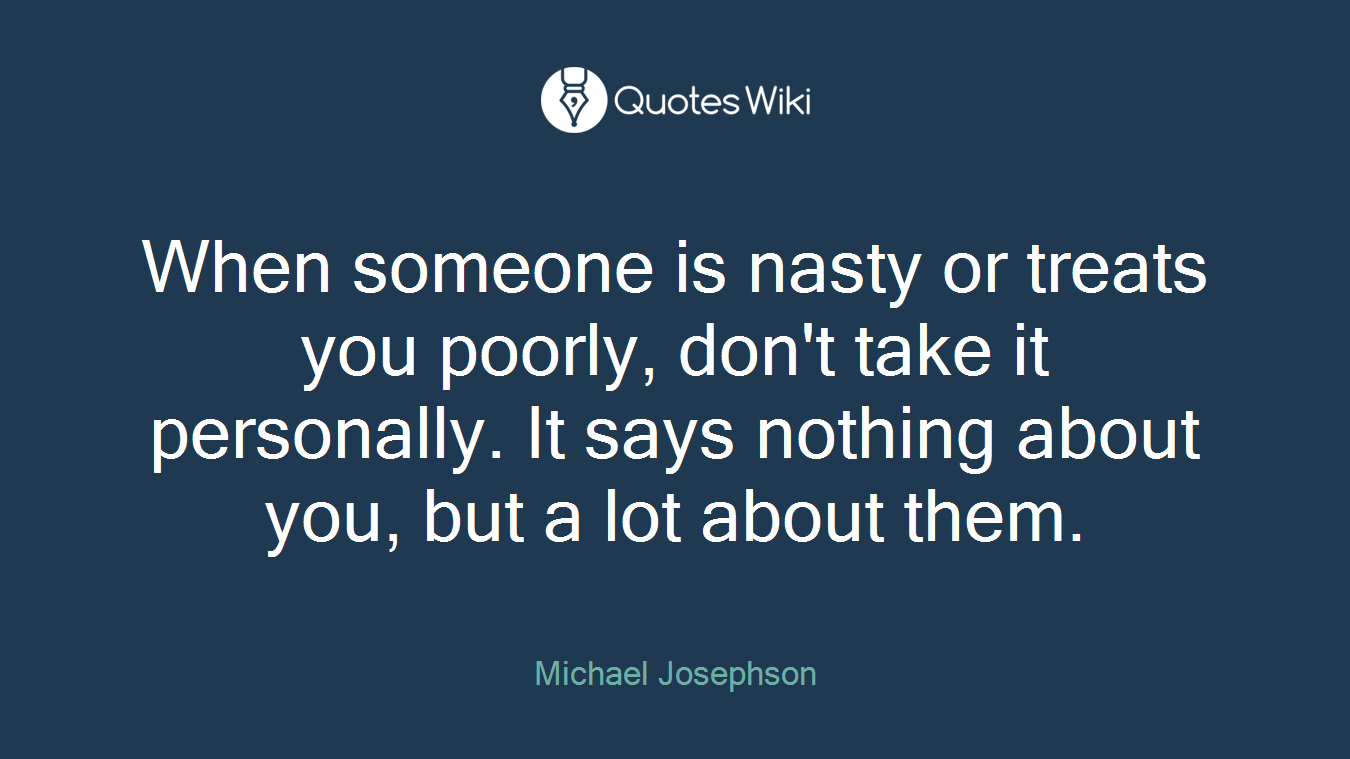 When someone is nasty or treats you poorly, don't take it personally. It says nothing about you, but a lot about them.