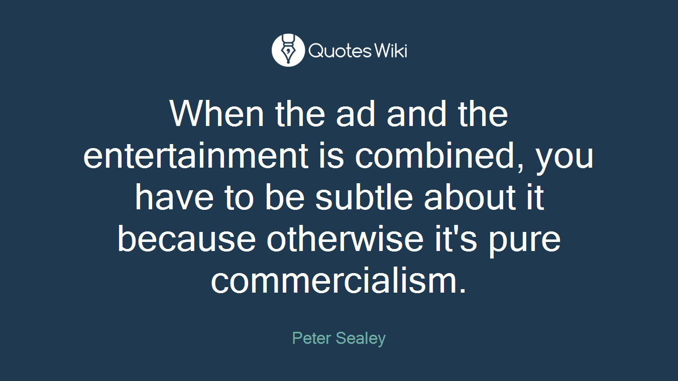 When the ad and the entertainment is combined, you have to be subtle about it because otherwise it's pure commercialism.
