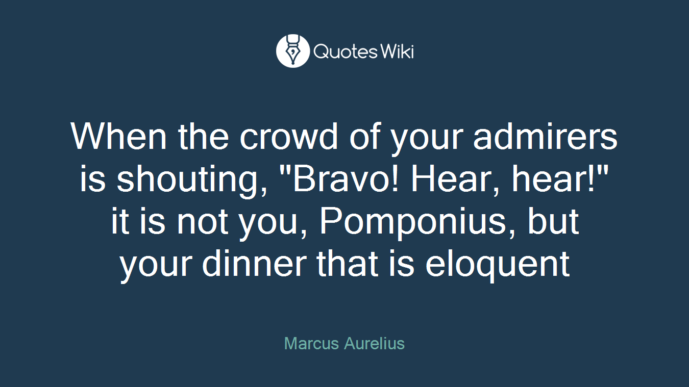 When the crowd of your admirers is shouting, "Bravo! Hear, hear!" it is not you, Pomponius, but your dinner that is eloquent