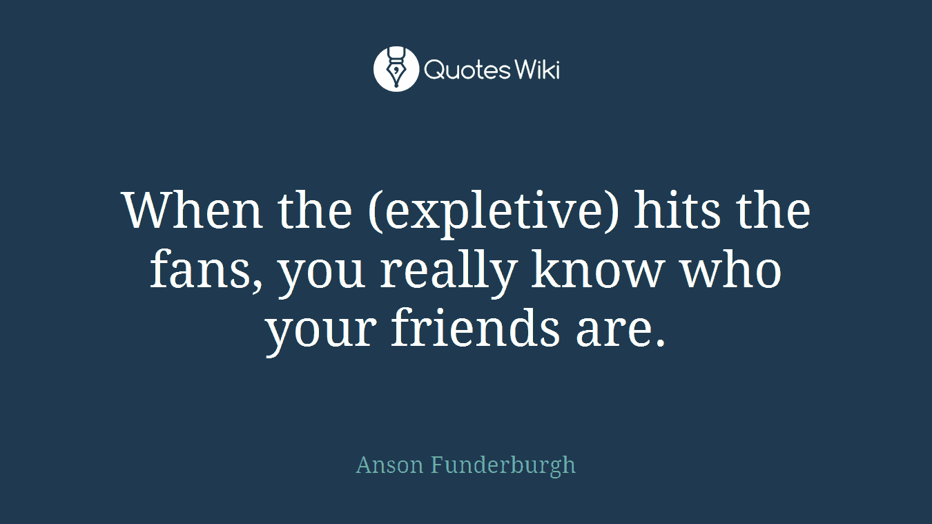 When the (expletive) hits the fans, you really know who your friends are.