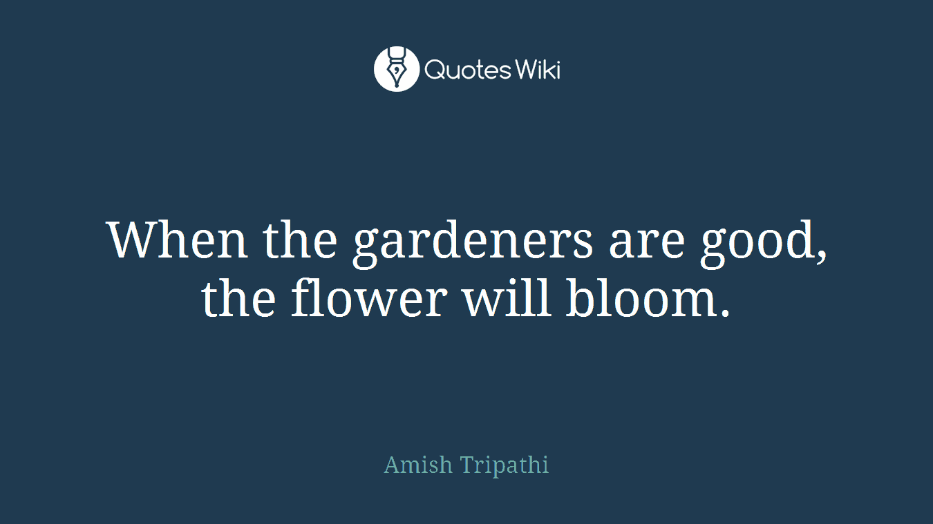 When the gardeners are good, the flower will bloom.