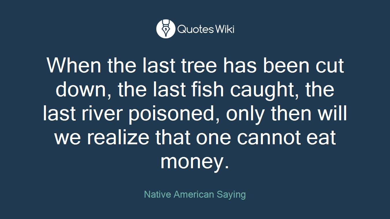 When the last tree has been cut down, the last fish caught, the last river poisoned, only then will we realize that one cannot eat money.