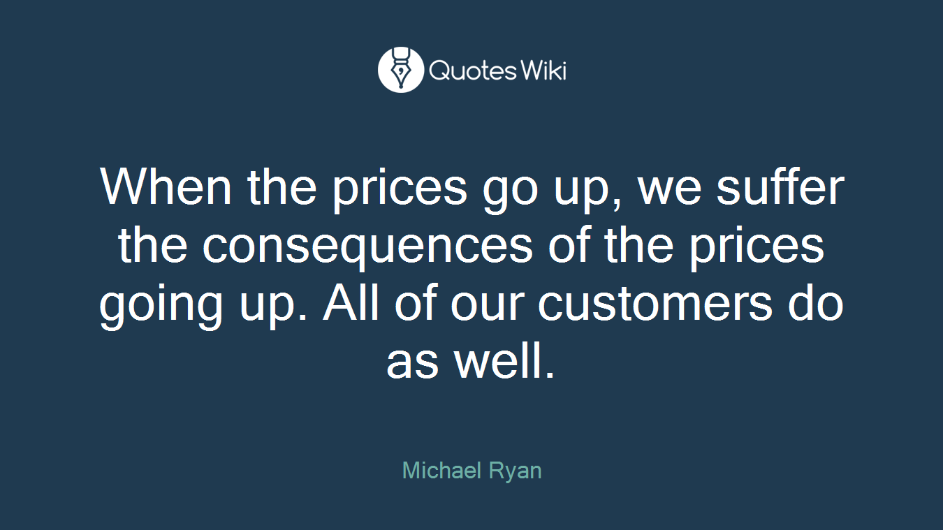 When the prices go up, we suffer the consequences of the prices going up. All of our customers do as well.