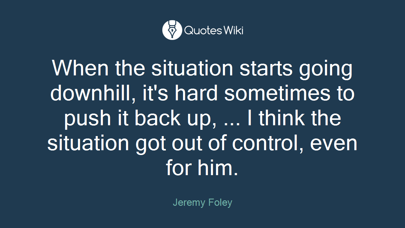 When the situation starts going downhill, it's hard sometimes to push it back up, ... I think the situation got out of control, even for him.