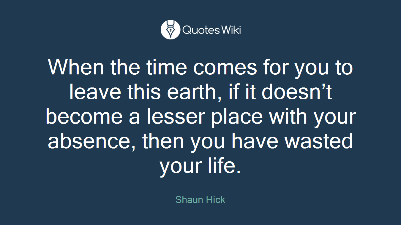 When the time comes for you to leave this earth, if it doesn’t become a lesser place with your absence, then you have wasted your life.