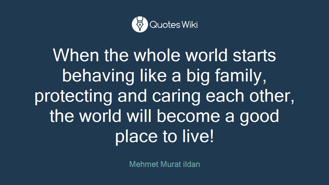 When the whole world starts behaving like a big family, protecting and caring each other, the world will become a good place to live!