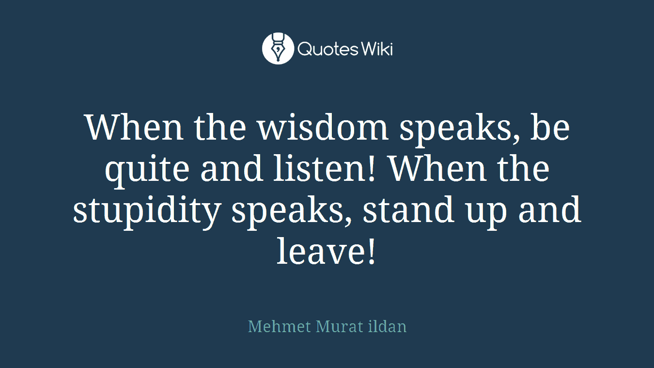 When the wisdom speaks, be quite and listen! When the stupidity speaks, stand up and leave!