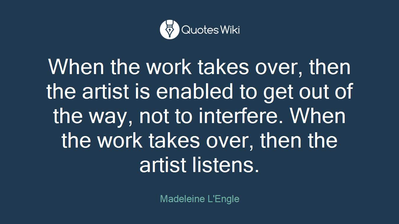 When the work takes over, then the artist is enabled to get out of the way, not to interfere. When the work takes over, then the artist listens.