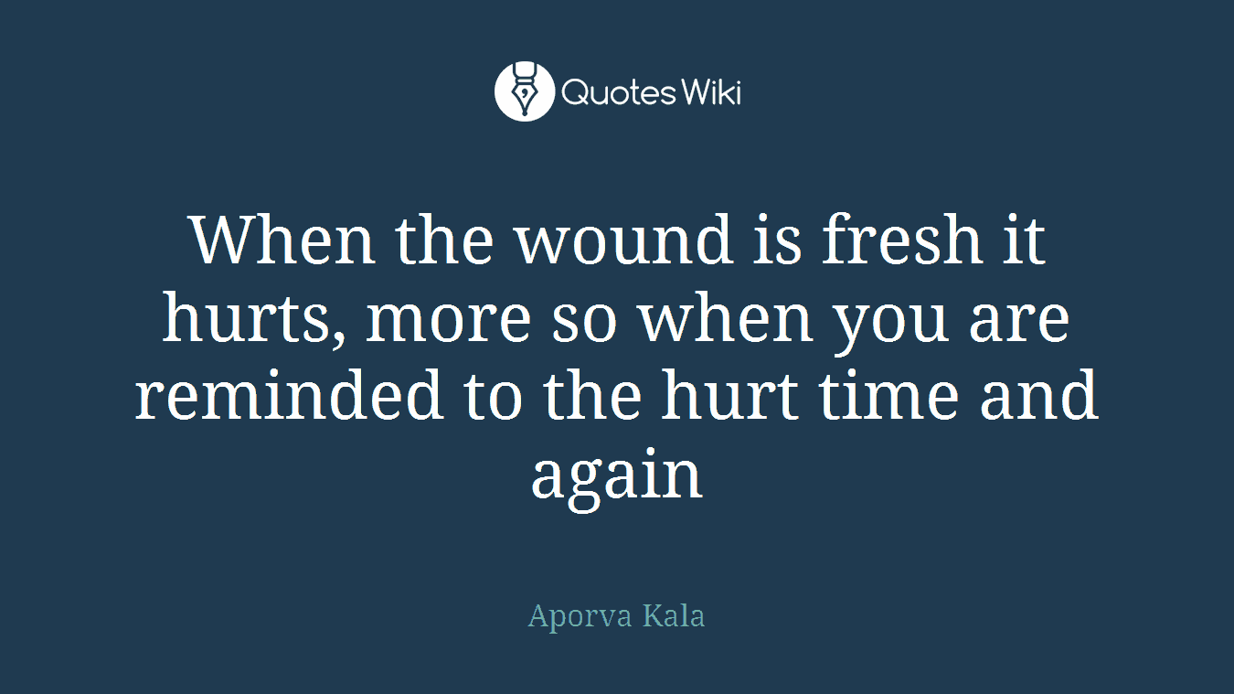 When the wound is fresh it hurts, more so when you are reminded to the hurt time and again
