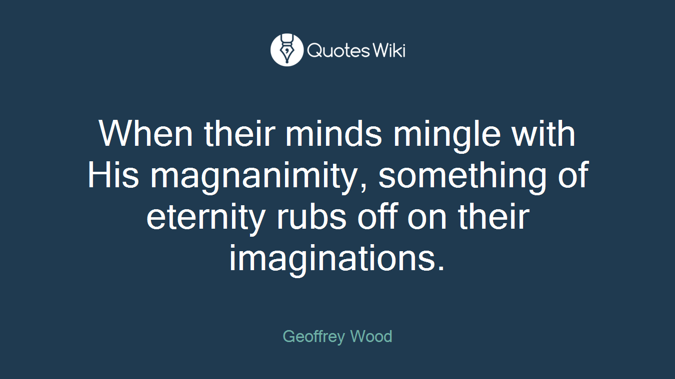 When their minds mingle with His magnanimity, something of eternity rubs off on their imaginations.