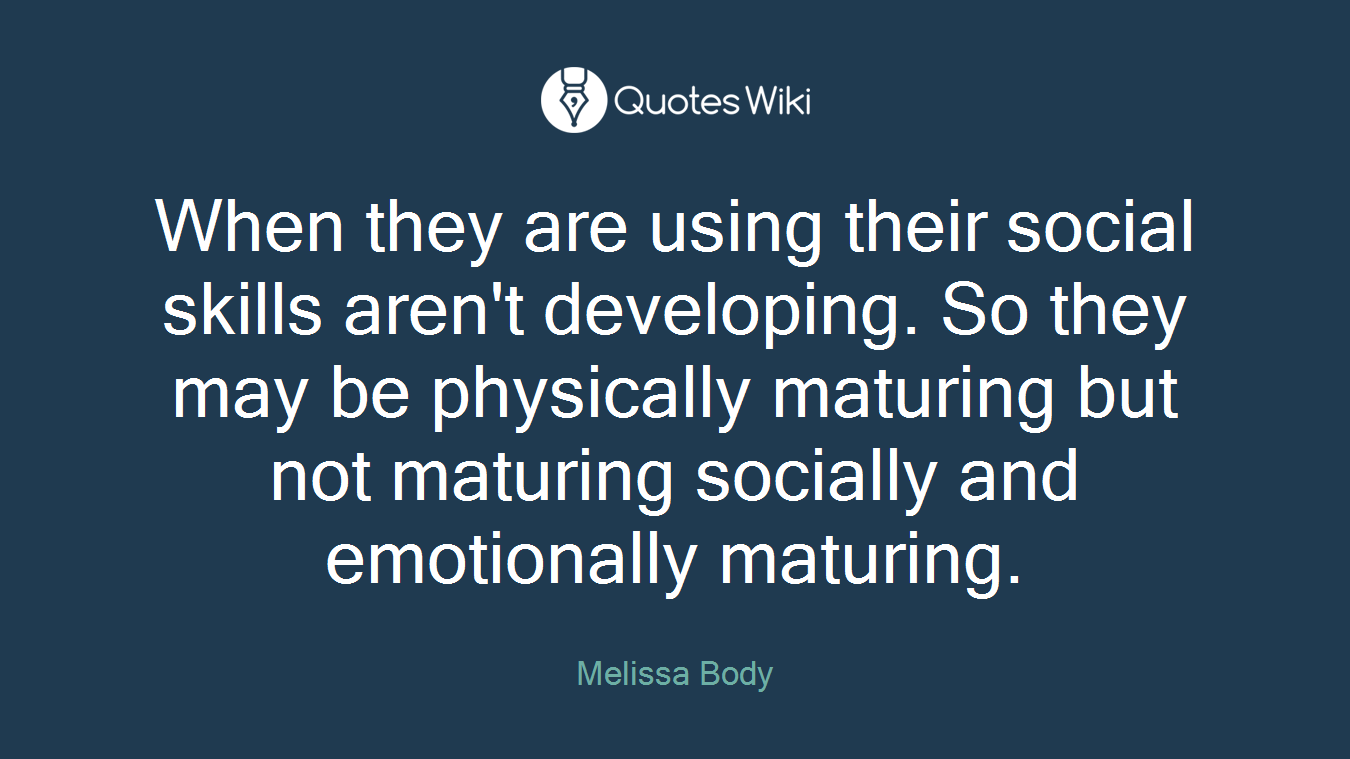 When they are using their social skills aren't developing. So they may be physically maturing but not maturing socially and emotionally maturing.