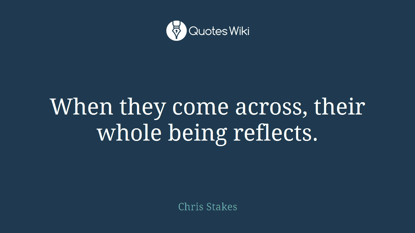 When they come across, their whole being reflects.