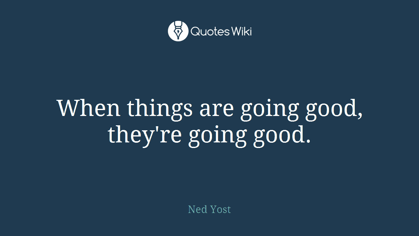 When things are going good, they're going good.