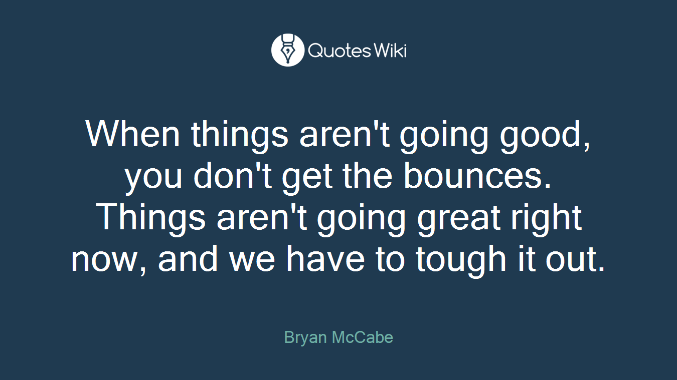 When things aren't going good, you don't get the bounces. Things aren't going great right now, and we have to tough it out.