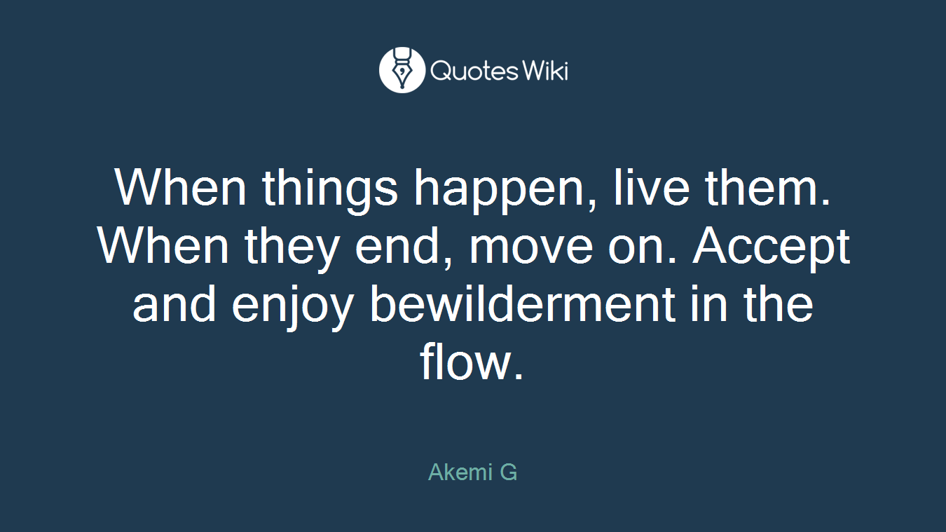 When things happen, live them. When they end, move on. Accept and enjoy bewilderment in the flow.