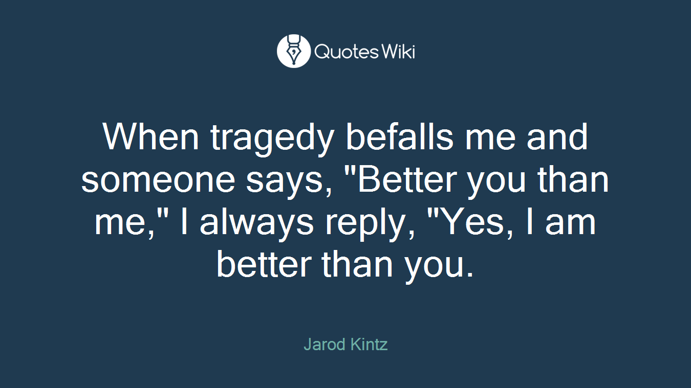 When tragedy befalls me and someone says, "Better you than me," I always reply, "Yes, I am better than you.