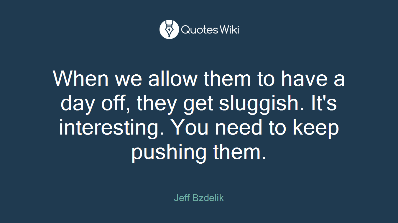 When we allow them to have a day off, they get sluggish. It's interesting. You need to keep pushing them.