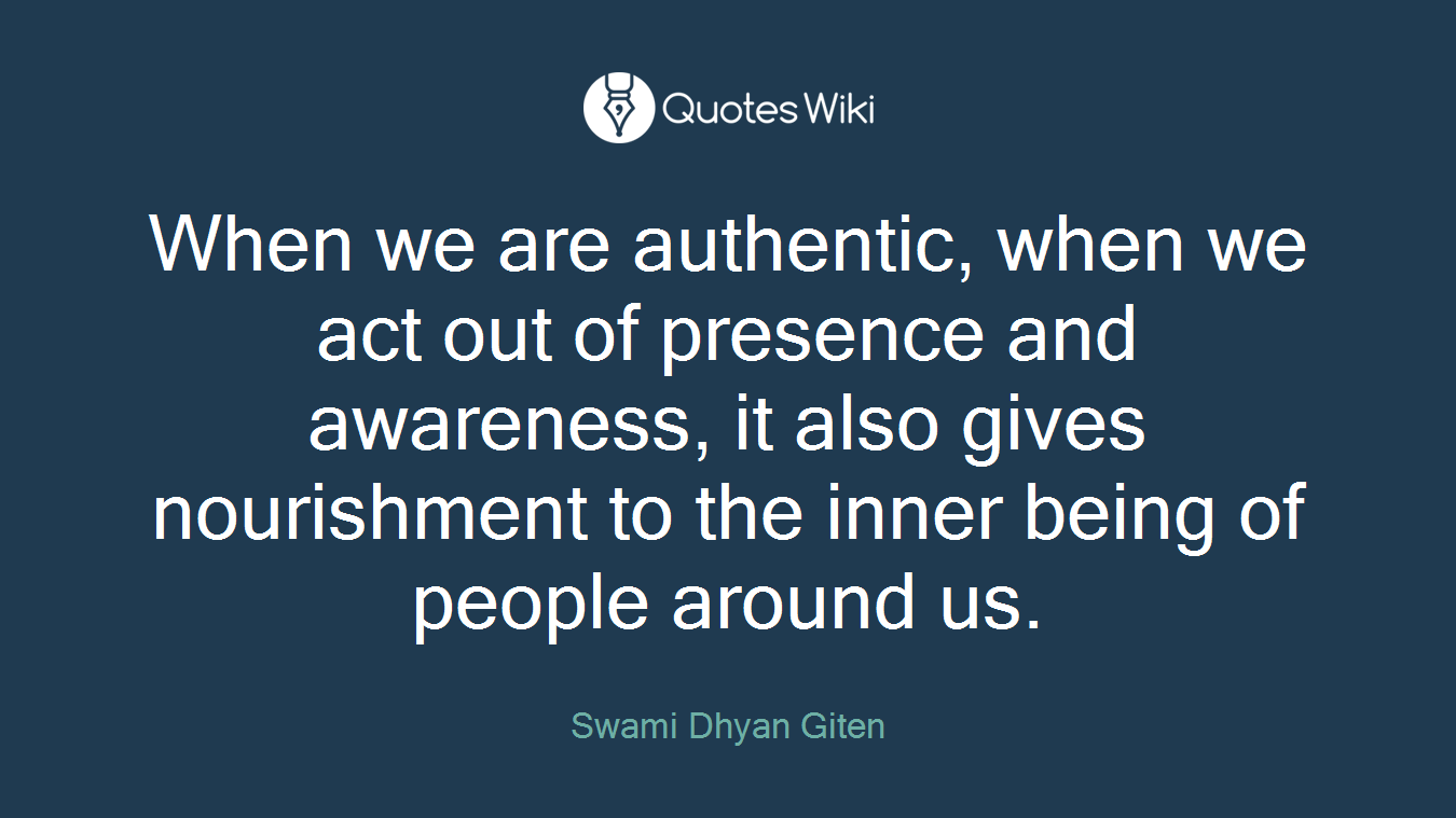When we are authentic, when we act out of presence and awareness, it also gives nourishment to the inner being of people around us.