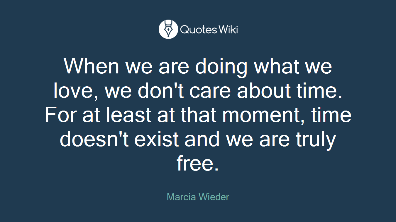 When we are doing what we love, we don't care about time. For at least at that moment, time doesn't exist and we are truly free.
