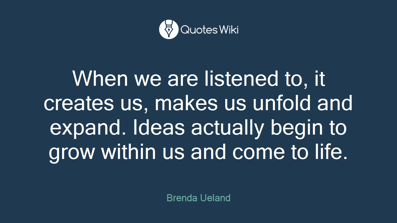 When we are listened to, it creates us, makes us unfold and expand. Ideas actually begin to grow within us and come to life.