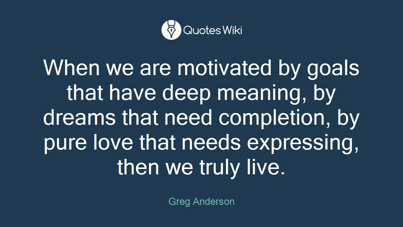 When we are motivated by goals that have deep meaning, by dreams that need completion, by pure love that needs expressing, then we truly live.