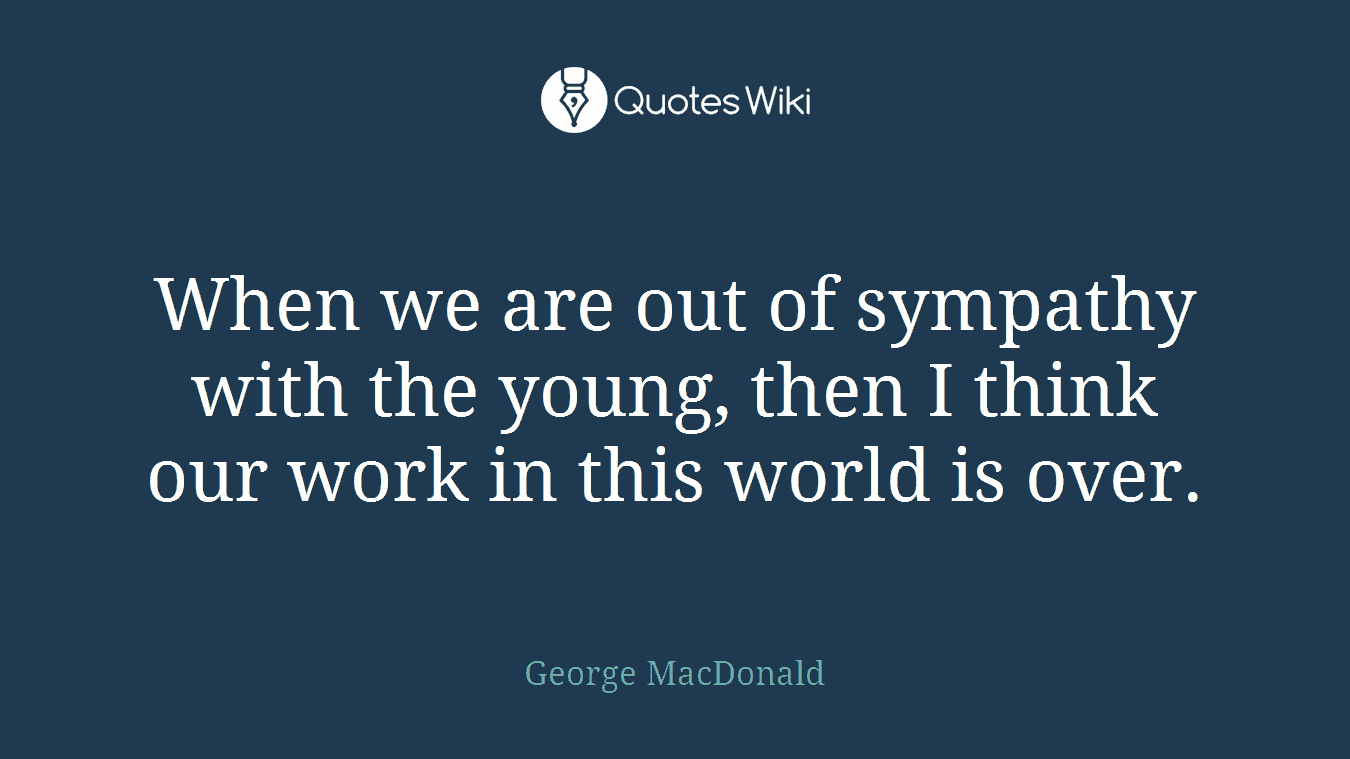 When we are out of sympathy with the young, then I think our work in this world is over.