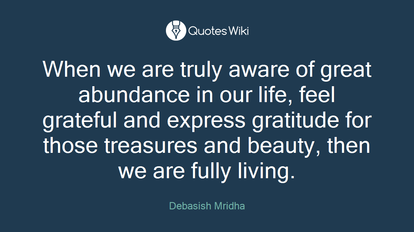 When we are truly aware of great abundance in our life, feel grateful and express gratitude for those treasures and beauty, then we are fully living.