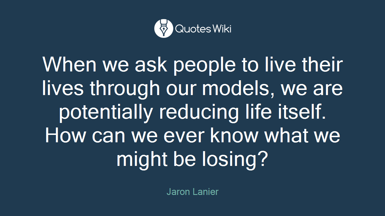 When we ask people to live their lives through our models, we are potentially reducing life itself. How can we ever know what we might be losing?