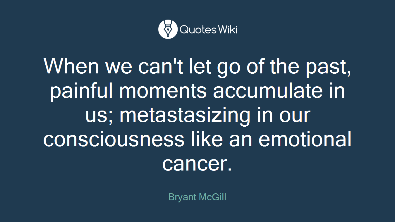 When we can't let go of the past, painful moments accumulate in us; metastasizing in our consciousness like an emotional cancer.