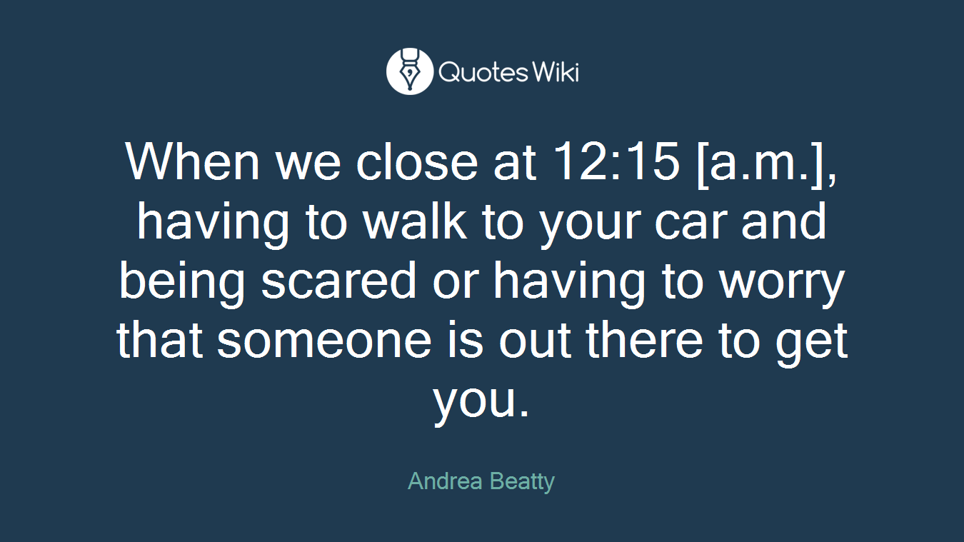 When we close at 12:15 [a.m.], having to walk to your car and being scared or having to worry that someone is out there to get you.