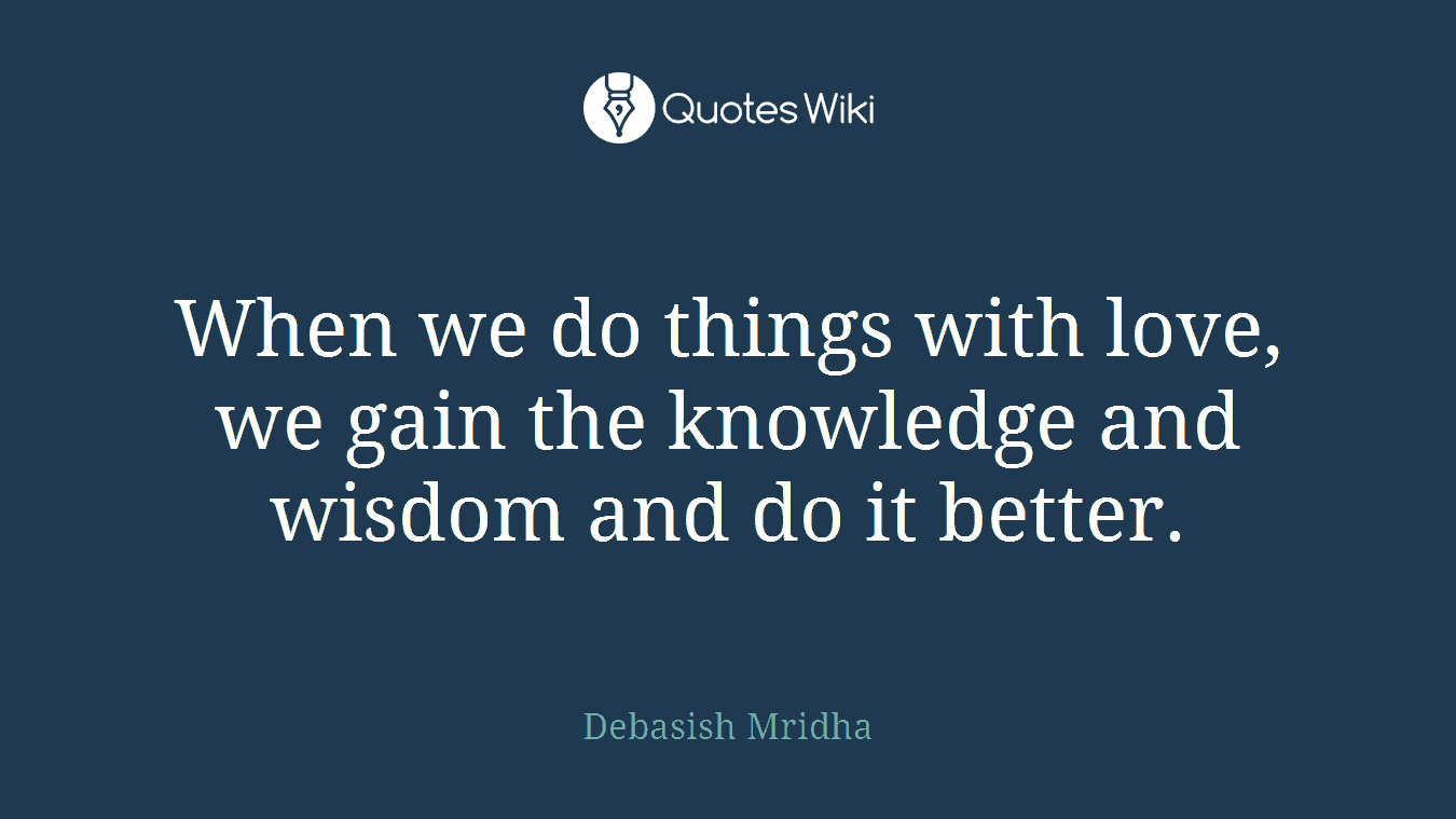 When we do things with love, we gain the knowledge and wisdom and do it better.