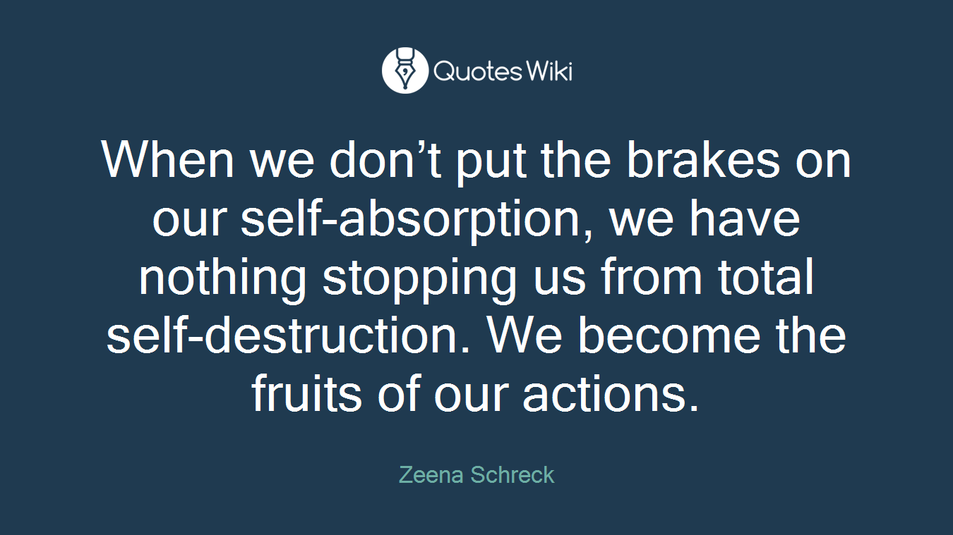 When we don’t put the brakes on our self-absorption, we have nothing stopping us from total self-destruction. We become the fruits of our actions.