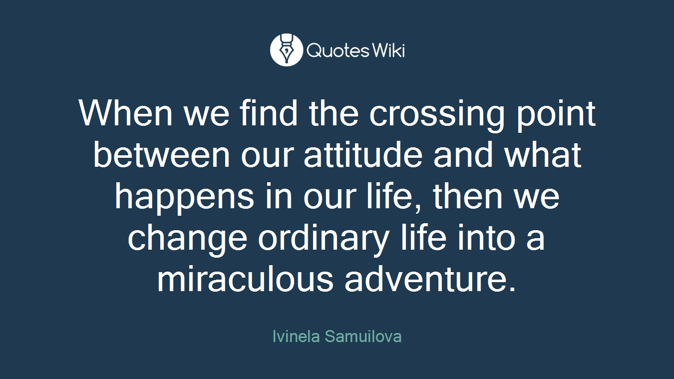 When we find the crossing point between our attitude and what happens in our life, then we change ordinary life into a miraculous adventure.