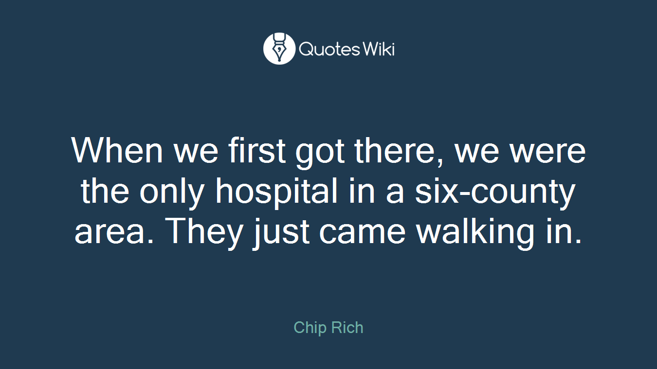 When we first got there, we were the only hospital in a six-county area. They just came walking in.