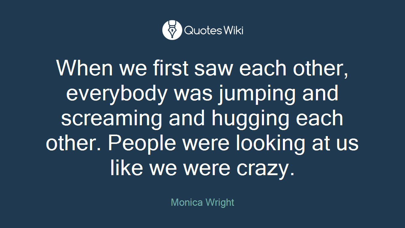 When we first saw each other, everybody was jumping and screaming and hugging each other. People were looking at us like we were crazy.