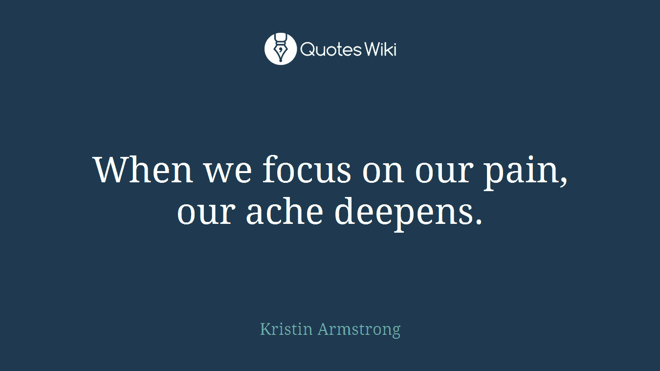 When we focus on our pain, our ache deepens.