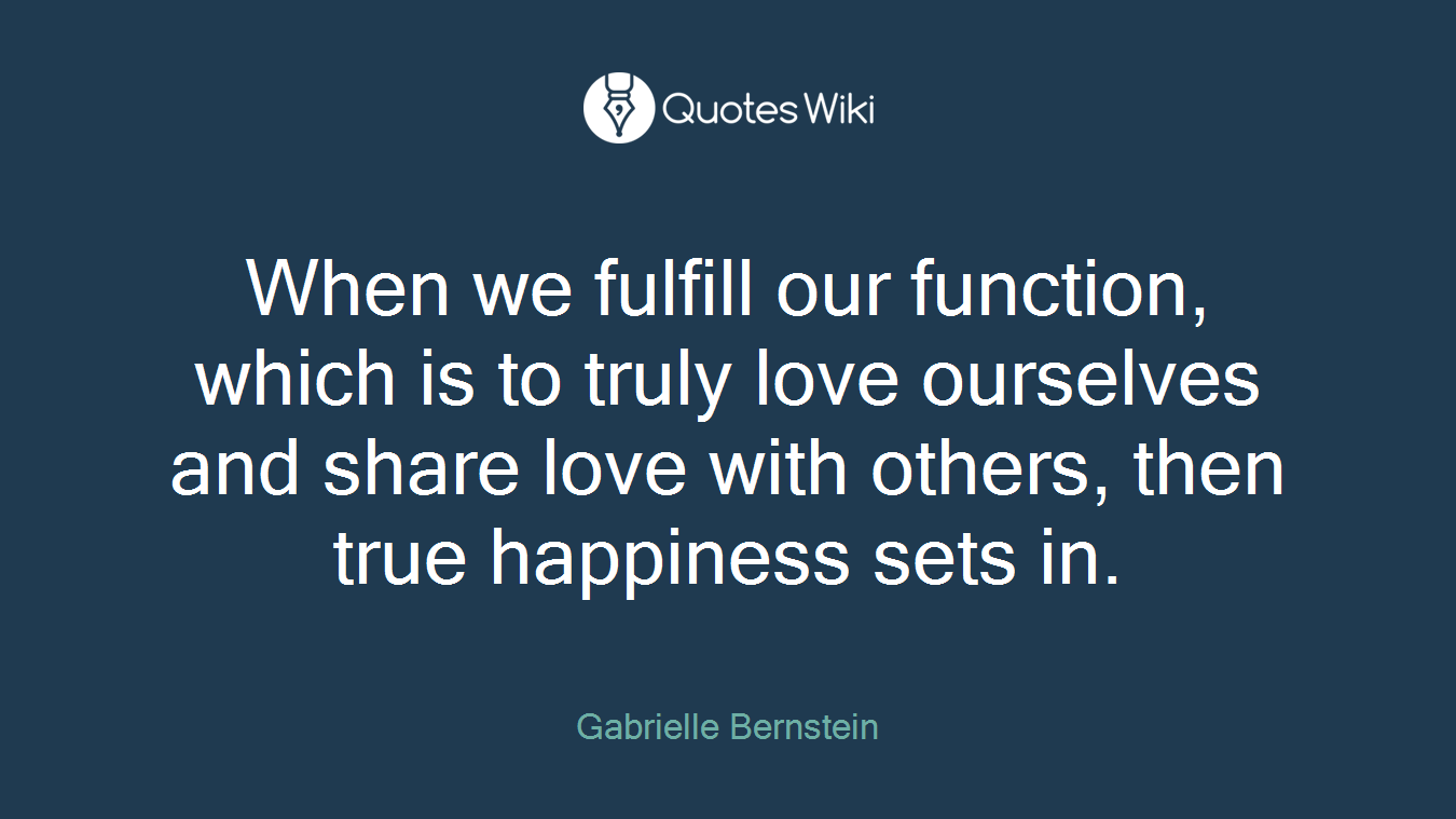 When we fulfill our function, which is to truly love ourselves and share love with others, then true happiness sets in.