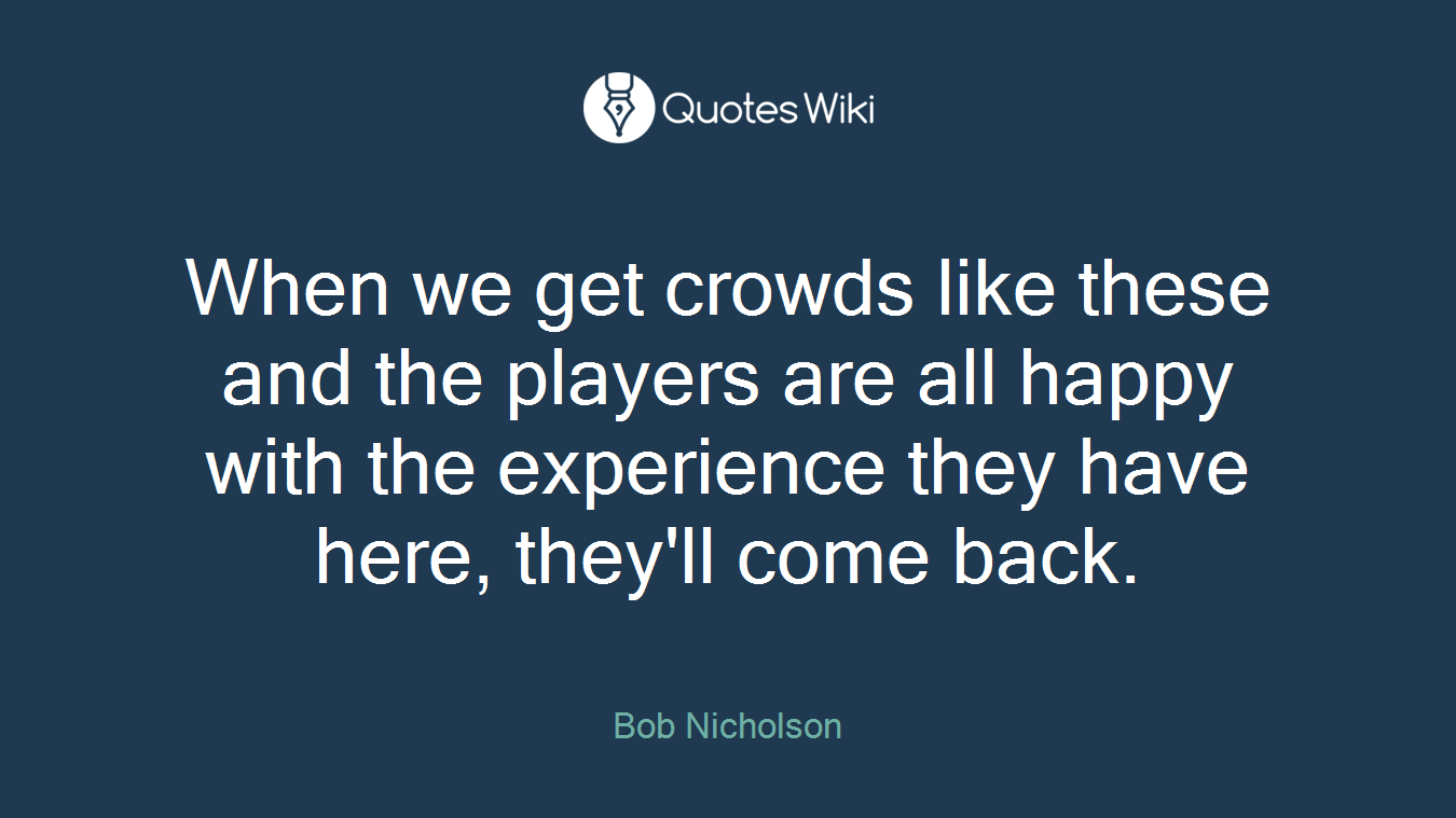 When we get crowds like these and the players are all happy with the experience they have here, they'll come back.