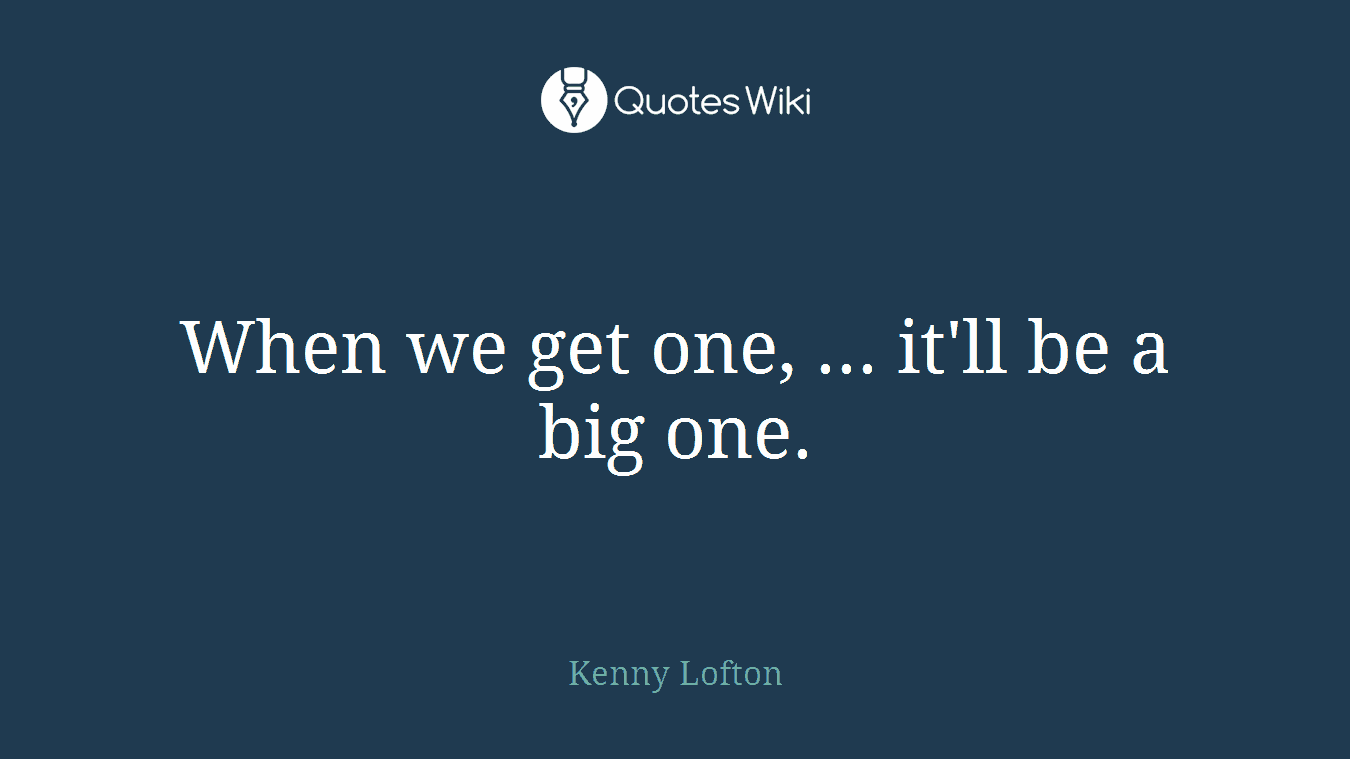 When we get one, ... it'll be a big one.