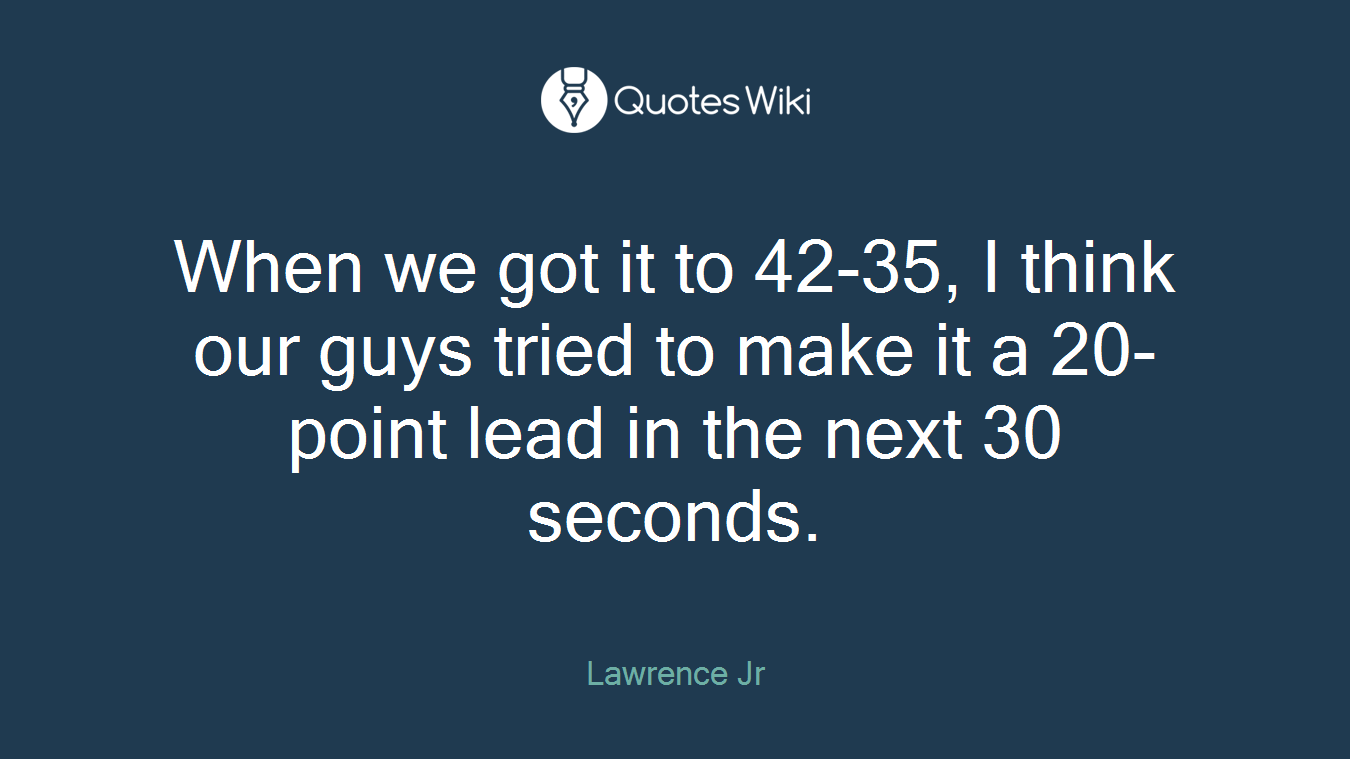 When we got it to 42-35, I think our guys tried to make it a 20-point lead in the next 30 seconds.