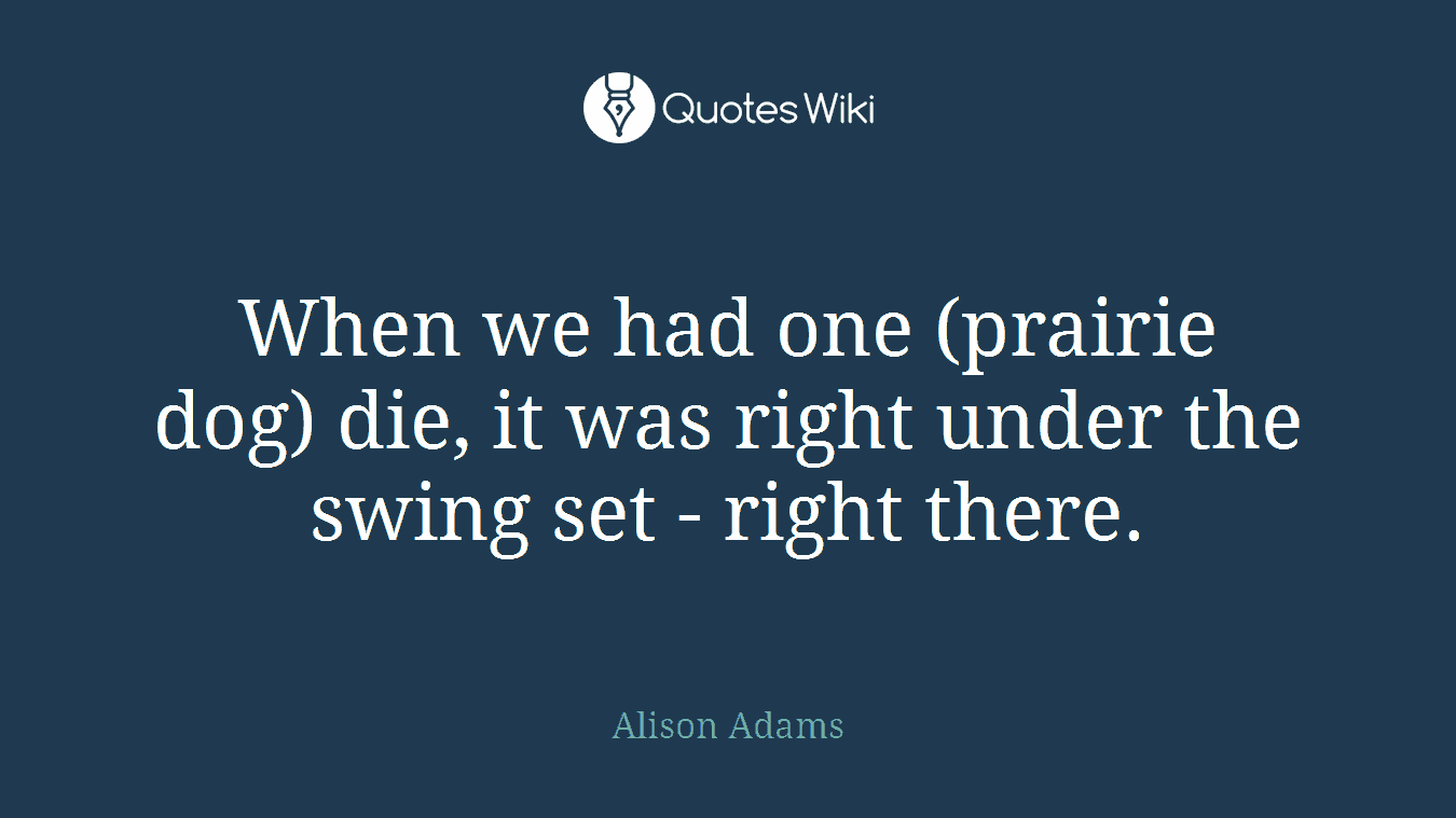 When we had one (prairie dog) die, it was right under the swing set - right there.